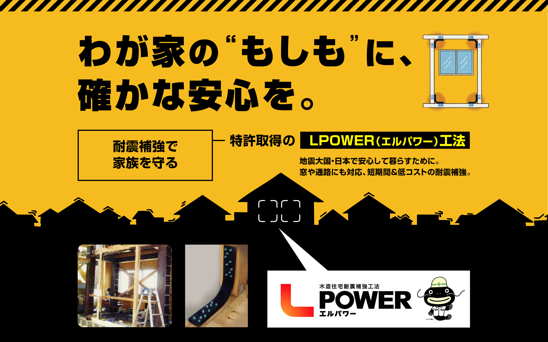 「わが家の“もしも”に、確かな安心を。」 耐震補強で家族を守る ― 特許取得の【LPOWER(エルパワー)工法】 地震大国・日本で安心して暮らすために。 窓や通路にも対応、短期間&低コストの耐震補強。